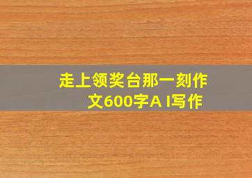 走上领奖台那一刻作文600字A I写作